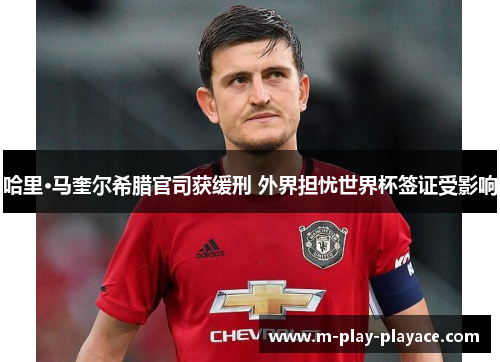 哈里·马奎尔希腊官司获缓刑 外界担忧世界杯签证受影响