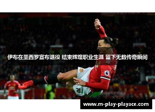 伊布在圣西罗宣布退役 结束辉煌职业生涯 留下无数传奇瞬间