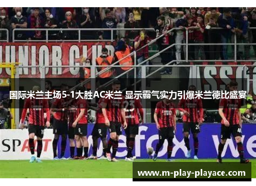 国际米兰主场5-1大胜AC米兰 显示霸气实力引爆米兰德比盛宴